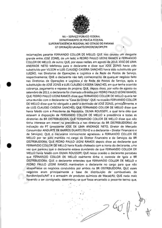 •
•
MJ ~ SERViÇO PÚBLICO FEDERAL
DEPARTAMENTO DE POLíCIA FED'ERAL
SUPERINTENDÊNCIA REGIONAL NO ESTADO DO PARANÁ
GT OPERAÇÃO LAVAJATO/DRCOR/SR/DPF/PR •
reclamações perante FERNANDO COLLOR 'D'E MELLO; QUE isso causou um desgaste
grande entre JOSÉ ZONIS, de um ladó; 'e PEDRO PAULO LEONI RAMOS e FERNANDO
COLLOR DE MELLO, de outro; QLJE, por essas raZÕeS, em agosto de 2013, JOSÉ DE UMA
ANDRADE NETO telefonou para o declarante e disse que JOSÉ ZONIS havia sido
substituído por VILSON e LUIS CLAUDlp CASEIRA SANCHES havia sido substituído por
LUIZÃO, nas Diretorias de ,Operações~e Logística e de Rede de Postos de Serviço,
respectivamente; QUE o declarante não tem conhecim,ento de qualquer negócio feito
nas Diretorias de Operações e Logística,~ de Rede'de Postos de Serviço, após a
substituição de JOSÉ ZONIS e LUIS CLÁL!DIO CÀSEIRA SANCHES, em que tenha ocorrido
cobrança, pagamento e repasse de propina; QUE, depois disso, por volta de agosto ou
setembro de 2013, o declarante foi chamado a Brasília por PEDRO PAULO LEONI RAMOS;
QUE PEDRO PAULO LEONI RAMOS disse que FEiRNANDO COLLOR DE MELLO queria ter
uma reunião com o declarante na "Casa da'Dinda"; QUE na ocasião FERNANDO COLLOR
DE MELLO disse que foi obrigado a pedir a demissão de 'JOSÉ ZONIS, principãlmente, e
de LUIS CLAUDIO CASEIRA SANCHES; QUE FERNANDO COLLOR DE MELLO disse que
havia falado com a Presidente da República, DILMA ROUSSEFF, a qual teria dito que
estavam à disposição de FERNANDO COLLOR DE MELLO' a presidência e todas as
diretorias da BR DISTRIBUIDORA;, QUE' FERNANDO COLLOR DE MELLO disse que não
tinha interesse em mexer na presidência ',e' nas diretorias da BR DiSTRIBUIDORAS de
indicação do PT (presidente JOSÉ DE' UMA ANDRADE NETO, Diretor de Mercado
Consumidor ANDURTE DE BARROS DUARTE FILHO e o declarante - Diretor Financeiro e
de Serviços); QUE o declarante ironicamente agradeceu a FERNANDO ÇOLLOR DE
MELLO por ter ,sido mantido no,cargo de Diretor Financeiro e de Serviços da BR
DISTRIBUIDORA; QUE PEDRO PAULO lEONI RÁMOS depois disse ao declarante que
FERNANDO COLLOR D,E MELLO havia ficado chateado c9m a ironia do declarante, uma
vez que pareceu que o declarante ,estava duvida'ndo de que FERNANDO COLLOR DE
MELLO havia falado com DILMA ROUSSEFf;' QUE'nessa ocasião o declarante percebeu
que FERNANDO COLLOR DE MELLO realmente tinha o, controle de t"da a BR
DISTRIBUIDORA; QUE o declarante entendeU que FERNANDO COLLOR DE MELLO e
PEDRO PAULO LEONI RAMOS, mantiveram o declarante no cargo para que não
atrapalhasse os negócios conduzidos por ambos na BR DISTRIBUIDORA; QUE esses
negócios eram principalmente a' base de 'distlibuição de' combustíveis de
Rondonópolis/MT e o armazém de' produtos químicos de Macaé/RJ; QUE nada mais
havendo a ser consignado, determinou-se que"fosse encerrado o presente termo que,
,',
.:
" ~­
'~
37022289859
Inq
3990
 