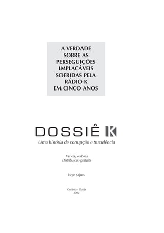 A VERDADE
SOBRE AS
PERSEGUIÇÕES
IMPLACÁVEIS
SOFRIDAS PELA
RÁDIO K
EM CINCO ANOS
Goiânia - Goiás
2002
Uma história de corrupção e truculência
Venda proibida
Distribuição gratuita
Jorge Kajuru
 