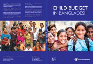 Save The Children
House CWN (A) 35, Road 43
Gulshan 2, Dhaka 1212, Bangladesh
Phone: +88-02-9861690-1
Fax: +88-02-9886372
http://www.savethechildren.net
Centre for Services and Information on Disability (CSID)
House # 676, Road # 13
Baitul Aman Housing Society
Adabor, Shyamoli, Dhaka-1207
Phone: +88-02-9129727, 8125669
http://www.csid-bd.com
CHILD BUDGET
IN BANGLADESH
CHILDBUDGETINBANGLADESH
Centre for Services and Information on Disability
(CSID) is a national organization envisions a world in
which every child attains the right to survival, protection,
development and participation.
Vision: An inclusive Bangladeshi society where all
disadvantaged people including persons with disabilities are
living with dignity, equal rights and opportunities, and
realizing their full potentials.
Mission: Improve the quality of life of marginalized people
including persons with disabilities and empower them to
exercise their social, economic and political rights.
The program strategies of CSID are: community based rights
approach, participatory and inclusive, capacity building,
networking, advocacy and flexibility.
Save the Children is the world’s leading independent
organization for children.
Vision: All children in Bangladesh realise their rights and
grow to their full potential as active, respected citizens.
Mission: Save the Children in Bangladesh is the leading
child rights organisation with innovative, quality
programmes and advocacy, including during emergencies.
To maximise impact for children, we will use resources
efficiently and act with courage, ambition and integrity.
The programme works across seven thematic sectors: Child
Protection, Health and Nutrition, Livelihoods and Food
Security, HIV/AIDS, Humanitarian and Emergency Response,
Education and Child Rights Governance.
 