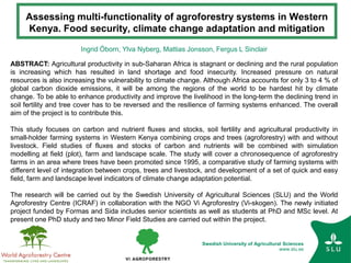 Swedish University of Agricultural Sciences
www.slu.se
Assessing multi-functionality of agroforestry systems in Western
Kenya. Food security, climate change adaptation and mitigation
Ingrid Öborn, Ylva Nyberg, Mattias Jonsson, Fergus L Sinclair
ABSTRACT: Agricultural productivity in sub-Saharan Africa is stagnant or declining and the rural population
is increasing which has resulted in land shortage and food insecurity. Increased pressure on natural
resources is also increasing the vulnerability to climate change. Although Africa accounts for only 3 to 4 % of
global carbon dioxide emissions, it will be among the regions of the world to be hardest hit by climate
change. To be able to enhance productivity and improve the livelihood in the long-term the declining trend in
soil fertility and tree cover has to be reversed and the resilience of farming systems enhanced. The overall
aim of the project is to contribute this.
This study focuses on carbon and nutrient fluxes and stocks, soil fertility and agricultural productivity in
small-holder farming systems in Western Kenya combining crops and trees (agroforestry) with and without
livestock. Field studies of fluxes and stocks of carbon and nutrients will be combined with simulation
modelling at field (plot), farm and landscape scale. The study will cover a chronosequence of agroforestry
farms in an area where trees have been promoted since 1995, a comparative study of farming systems with
different level of integration between crops, trees and livestock, and development of a set of quick and easy
field, farm and landscape level indicators of climate change adaptation potential.
The research will be carried out by the Swedish University of Agricultural Sciences (SLU) and the World
Agroforestry Centre (ICRAF) in collaboration with the NGO Vi Agroforestry (Vi-skogen). The newly initiated
project funded by Formas and Sida includes senior scientists as well as students at PhD and MSc level. At
present one PhD study and two Minor Field Studies are carried out within the project.
 