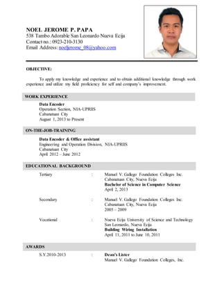 NOEL JEROME P. PAPA
538 Tambo Adorable San Leonardo Nueva Ecija
Contact no.: 0923-210-3130
Email Address: noeljerome_08@yahoo.com
OBJECTIVE:
To apply my knowledge and experience and to obtain additional knowledge through work
experience and utilize my field proficiency for self and company’s improvement.
Data Encoder
Operation Section, NIA-UPRIIS
Cabanatuan City
August 1, 2013 to Present
Data Encoder & Office assistant
Engineering and Operation Division, NIA-UPRIIS
Cabanatuan City
April 2012 – June 2012
Tertiary : Manuel V. Gallego Foundation Colleges Inc.
Cabanatuan City, Nueva Ecija
Bachelor of Science in Computer Science
April 2, 2013
Secondary : Manuel V. Gallego Foundation Colleges Inc.
Cabanatuan City, Nueva Ecija
2005 – 2009
Vocational : Nueva Ecija University of Science and Technology
San Leonardo, Nueva Ecija
Building Wiring Installation
April 11, 2011 to June 10, 2011
S.Y.2010-2013 : Dean’s Lister
Manuel V. Gallego Foundation Colleges, Inc.
ON-THE-JOB-TRAINING
WORK EXPERIENCE
EDUCATIONAL BACKGROUND
AWARDS
 