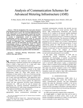 1

Abstract— With the introduction of the smart grid, Advanced
Metering Infrastructure (AMI) has become an important element
in the modern power system. The successful implementation of
AMI is dependent on its communication scheme that provides
reliable two-way communications. The objective of this paper is
to provide a comprehensive review of possible AMI
communication network infrastructures based on real-world
smart grid projects, and analyze their advantages/disadvantages
in terms of deployment costs, communication range and
reliability. Based on this information, the most promising AMI
communication scheme is recommended, which is a hybrid
version of WiMAX and fiber optic. The recommended solution is
simulated in OPNET using the case study of a small-scale AMI
network. Network performance is then evaluated based on smart
metering system requirements specified in IEEE Std 2030-2011.
Keywords— Advanced Metering Infrastructure (AMI),
WiMAX; Fiber optic, OPNET.
I. INTRODUCTION
OWADAYS, the traditional electric power grid is
undergoing a significant transition into an intelligent grid
which is called a smart grid [1]. In a smart grid, many
intelligent features and functions can be achieved.
According to the U.S. Department of Energy’s Smart Grid
Investment Grant Program (SGIG), majority of the SGIG
projects (65 out of 98) are categorized as Advanced Metering
Infrastructure (AMI) [2]. These AMI projects aim at
installation of smart meters to allow use of real-time pricing,
demand response, load management and more. It appears that
out of many smart grid applications, AMI applications draw
the most attention. This is due to AMI promising potential.
For example, AMI can be used to achieve the supervisory
control and data acquisition (SCADA) based distribution
automation [3]. AMI can also be used for demand side
management [4], realizing transformer identification and
phase identification [5], smart energy management [6] and can
help implement distribution state estimation [7].
To fully realize benefits of AMI, it is necessary to
appropriately choose communication technologies and
This work was supported in part by the U.S. National Science Foundation
under Grant IIP-1114314.
The authors are with the Virginia Tech – Advanced Research Institute,
Arlington, VA 22203 USA (e-mails: desong85@vt.edu; mkuzlu@vt.edu;
mpipatta@vt.edu and srahman@vt.edu).
associated communication networks that provide two-way
communications. There are several previous studies that
discuss AMI communication technologies and network
structure [8-15]. Authors in [8] provide scalable distributed
communication architectures to support AMI. In [9], a bi-
directional communication protocol is introduced considering
the effect of AMI environment. The discussion of ZigBee and
Power Line Communication (PLC) technologies for AMI is
presented in [10-12]. Authors in [13] show a heterogeneous
WiMAX-WLAN network for AMI communications. A novel
path-sharing scheme for AMI network is shown in [14].
Authors in [15] develop a multipath routing method for AMI
networks in smart grid. As far as the literature is concerned, a
comprehensive review and analysis of different
communication schemes that support AMI applications based
on real-world smart grid projects is not available.
In this paper, major components of AMI and its
communication network architectures are reviewed.
Advantages and disadvantages of popular communication
technologies supporting AMI deployment are discussed. This
is followed by examples of possible communication schemes
used in real-world AMI projects. Lastly, a communication
scheme, which is a hybrid version of WiMAX and fiber optic,
is proposed as a recommended solution for AMI deployment.
This paper also presents simulation results of the WiMAX-
fiber optic technology for AMI applications using OPNET.
Simulation results are verified to meet AMI communication
requirements specified by IEEE Std 2030-2011.
II. OVERVIEW OF AMI
Advanced metering infrastructure (AMI) refers to a
measurement and collection system that includes smart
meters, communication networks, and data management
systems that make the information available to the service
provider. In general, AMI is deployed to enable a utility to
collect real-time consumption information, and enable end-use
customers to be informed about real-time pricing information.
A. Components of AMI and their Functions
An AMI system generally comprises three components:
1) A smart meter is a digital meter that can be used to
record consumption of electric power, water or gas, and
transfer consumption information to a utility. It is also used to
receive commands or price signals from a utility.
Analysis of Communication Schemes for
Advanced Metering Infrastructure (AMI)
D. Bian, Student, IEEE, M. Kuzlu, Member, IEEE, M. Pipattanasomporn, Senior Member, IEEE, and
S. Rahman, Fellow, IEEE
Virginia Tech – Advanced Research Institute, Arlington, VA 22203
N
 