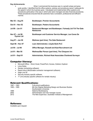 Key Achievements:
• When I commenced the business was in a growth phase and grew
quite quickly. I identified that the office systems, policies and procedures weren’t adequate for
the speed in which the business grew. I developed and implemented office systems and
procedures particularly in the way in which jobs were managed and also financial procedures.
These procedures ensured that all customers had a consistent, professional and efficient
manner.
Mar 03 – Aug 05 Bookkeeper, Premier Accountants
Oct 01 – Nov 02 Bookkeeper, Pesters Accountants
Jul 99 – Jan 01 Restaurant Manager and Bookkeeper, Fulready Ltd T/A The Gate
Restaurant
Nov 97 – Jul 99 Bookkeeper and Customer Service Manager, Les Caves De
Pyrene Ltd
Aug 97 – Jan 99 Waitress (part time), The Gate Restaurant
Sept 96 – Nov 97 Loan Administrator, Lloyds Bank PLC
Jul 95 – Jul 96 Office Manager, Russell and Keat Recruitment Ltd
Jul 91 – Mar 95 Waitress/Bar Person (part time), The Chequers Inn
Jul 91 – Sept 91 Administrator, Richard Keat Associates Chartered Surveyor
Computer literacy:
• Microsoft Office – Word, Excel, PowerPoint, Access, Outlook, Explorer
• Lotus Notes
• Seratec (scheduling software)
• Rapid Induct (McDonalds contractor management software)
• Sage Line 50
• Security Industry specific software
• 1st
Link (industry specific software for rentals industry)
Relevant Qualifications:
1987 – 1993 Full school qualifications
1993 – 1995 BA Hon Degree Marketing Design and Business Studies
Southampton University
1999 Diploma Bookkeeping
2002 Administration and new manager course
2012 The New Supervisor, Australian Institute of Management
Referees:
Available upon request
Louise Russell Resume 4
 