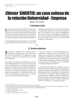 156
Clúster sinertic: un caso exitoso de la relación Universidad - Empresa
Bogotá, 156-164
1.Introducción
LaasociacióndetrabajoentreSINERTICylaUniversidad
EAN, nació del desarrollo de la planeación estratégica
de este clúster en agosto de 2003, que fue facilitada por
el profesor de la Universidad EAN Gonzalo Castellanos,
investigador del grupo de investigación en gerencia de
las grandes, pequeñas y medianas empresas (G3PyMEs).
Para consolidar y formalizar esta relación, en el año 2006
la Universidad EAN firmó un convenio con este clúster
que ha permitido desarrollar un variado número de trabajos
e investigaciones aplicadas; de las cuales sobresalen dos
que se van a describir en este artículo: Implementación
del Capability Maturity Model Integrated (CMMI2
)® en
cuatro empresas afiliadas a SINERTIC y Fortalecimiento
del clúster de empresas de software y servicios asociados
de Bogotá y Cundinamarca.
____________
1
	Ph.D. (c). MSc UQAC. MGO Universidad EAN. Profesor asociado Universidad EAN.
2
	 Para mayor información de este modelo ver: http://es.wikipedia.org/wiki/Capability_Maturity_Model_Integration y la referencias bibliográficas al final del texto.
3
	 Ver: http://acopibogota.org.co/index.php?Itemid=5&id=3&option=com_content&task=blogcategory
4
Ver: http://www.cigraf.com.co/
5
Ver: http://www.ceinnova.org.co/home.php
6	
Ver: http://www.acicam.org/
7
Ver: http://www.protic.org/proyectos.shtml?x=20174559
2. Antecedentes
Es evidente la importancia de la relación entre la
Universidad y la Empresa, para el desarrollo de un
país. Para la Universidad EAN, la empresa se convierte
en fuente y receptor para la transformación y utilización
del conocimiento.
En el primer caso (fuente), el aprendizaje que se recoge
de la realidad empresarial es básico para la estructuración,
ajuste y modernización de los programas de pregrado y
postgrado. Este hecho hace que la educación superior sea
pertinente y útil para el desarrollo de una sociedad y se
convierta en un verdadero transformador para ella. En el
segundo caso (receptor), la Universidad contribuye en la
creación, fortalecimiento, modernización y se convierte
en un vector de sostenibilidad de la empresa.
Es decir que ofrece a la comunidad empresarial el
conocimiento traducido, capaz de transformar a las
empresas en entes productivos, competitivos, socialmente
responsables y sostenibles. Para la empresa, la universidad
se debe convertir en un directo socio que la acompañe en
su innovación permanente, que a partir de cada realidad,
le entregue servicios apropiados y justos a su medida y
sea un soporte real para su desarrollo.
La Universidad EAN educa con la premisa de que el
conocimiento debe contribuir a la solución de los problemas
reales de la sociedad, el empresariado y la academia, para lo
cual permanentemente está trabajando en el mejoramiento
de la relación con las empresas. Esta tarea la adelanta por
medio de alianzas y trabajos conjuntos con empresarios y
gremios, dentro de los cuales se destacan un sinnúmero de
proyectos realizados conACOPI3
, CIGRAF4
,CEINNOVA5
,
ACICAM6
, SINERTIC7
y sus empresas afiliadas.
Rafael I. Perez Uribe1
Clúster sinertic: un caso exitoso de
la relación Universidad - Empresa
 