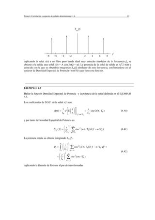 Tema 4. Correlación y espectro de señales deterministas v1.6                                                                       13




                                                                       S (f)
                                                                           xx




                                                                                                                          f
                          −8       −6         −4          −2                               2          4      6        8

Aplicando la señal x(t) a un filtro paso banda ideal muy estrecho alrededor de la frecuencia f0, se
obtiene a la salida una señal y(t) = A cos(2πf0t + ϕ). La potencia de la señal de salida es A2/2 watt y
coincide con la que se obtendría integrando Sxx(f) alrededor de esta frecuencia, confirmándose así el
carácter de Densidad Espectral de Potencia (watt/Hz) que tiene esta función.



 ___________________________________________________________________________________
 ___________________________________________________________________________________
EJEMPLO 4.9

Hallar la función Densidad Espectral de Potencia y la potencia de la señal definida en el EJEMPLO
4.5.

Los coeficientes de D.S.F. de la señal x(t) son:

                                                1 ⎡ ⎛t               ⎞⎤                         τ
                                   c ( m) =      F ⎢Π ⎜              ⎟⎥                     =        sinc(mτ / T0 )           (4.40)
                                               T0 ⎣ ⎝ τ              ⎠⎦     f = m / T0
                                                                                                T0

y por tanto la Densidad Espectral de Potencia es:

                                                             2     ∞
                                                ⎛τ ⎞
                                   S xx ( f ) = ⎜ ⎟
                                                ⎜T ⎟
                                                ⎝ 0⎠
                                                                 ∑ sinc
                                                                 m = −∞
                                                                                    2
                                                                                        (mτ / T0 )δ ( f − m / T0 )            (4.41)


La potencia media se obtiene integrando Sxx(f)

                                          ∞              2       ∞
                                               ⎛τ ⎞
                                   Px =   ∫    ⎜ ⎟
                                               ⎜T ⎟
                                               ⎝ 0⎠
                                                             ∑ sinc
                                                             m = −∞
                                                                                2
                                                                                    (mτ / T0 )δ ( f − m / T0 )df =
                                          −∞
                                                                                                                              (4.42)
                                                   2     ∞
                                         ⎛τ ⎞
                                        =⎜ ⎟
                                         ⎜T ⎟
                                         ⎝ 0⎠
                                                       ∑ sinc
                                                       m = −∞
                                                                       2
                                                                           (mτ / T0 )


Aplicando la fórmula de Poisson al par de transformadas
 