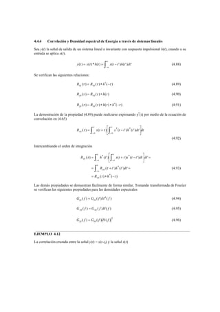 4.4.4    Correlación y Densidad espectral de Energía a través de sistemas lineales

Sea y(t) la señal de salida de un sistema lineal e invariante con respuesta impulsional h(t), cuando a su
entrada se aplica x(t).

                                                                    ∞
                               y (t ) = x(t ) * h(t ) =         ∫−∞
                                                                        x (t − t ' )h(t ' )dt '                          (4.88)

Se verifican las siguientes relaciones:

                              Rxy (τ ) = Rxx (τ ) ∗ h∗ (−τ )                                                             (4.89)

                              R yx (τ ) = Rxx (τ ) ∗ h(τ )                                                               (4.90)

                              R yy (τ ) = Rxx (τ ) ∗ h(τ ) ∗ h∗ (−τ )                                                    (4.91)

La demostración de la propiedad (4.89) puede realizarse expresando y*(t) por medio de la ecuación de
convolución en (4.65)

                                                ∞         ⎡                 ∞                               ⎤
                              R xy (τ ) =   ∫
                                            −∞
                                               x (t + τ ) ⎢
                                                          ⎣             ∫
                                                                        −∞
                                                                                x * (t − t ' )h * (t ' )dt '⎥dt
                                                                                                            ⎦
                                                                                                                         (4.92)

Intercambiando el orden de integración

                                                        ∞         ⎡             ∞                             ⎤
                                  R xy (τ ) =       ∫
                                                    −∞
                                                       h * (t ' ) ⎢
                                                                  ⎣         ∫
                                                                            −∞
                                                                                    x(t + τ )x * (t − t ' )dt ⎥ dt ' =
                                                                                                              ⎦
                                                        ∞
                                            =       ∫
                                                    −∞
                                                            R xx (τ + t ' )h * (t ' )dt ' =                              (4.93)

                                            = R xx (τ ) ∗ h * (−τ )

Las demás propiedades se demuestran fácilmente de forma similar. Tomando transformada de Fourier
se verifican las siguientes propiedades para las densidades espectrales

                              Gxy ( f ) = Gxx ( f ) H ∗ ( f )                                                            (4.94)

                              G yx ( f ) = G xx ( f ) H ( f )                                                            (4.95)

                                                                            2
                              G yy ( f ) = Gxx ( f ) H ( f )                                                             (4.96)

 ___________________________________________________________________________________
EJEMPLO 4.12

La correlación cruzada entre la señal y(t) = x(t-td) y la señal x(t)
 