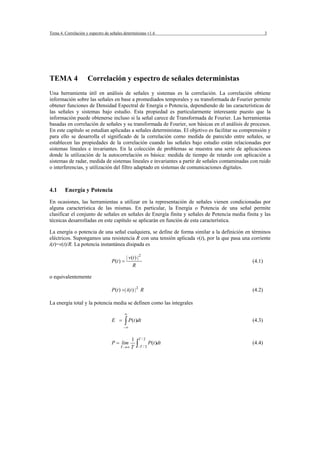 Tema 4. Correlación y espectro de señales deterministas v1.6                                            3




TEMA 4               Correlación y espectro de señales deterministas
Una herramienta útil en análisis de señales y sistemas es la correlación. La correlación obtiene
información sobre las señales en base a promediados temporales y su transformada de Fourier permite
obtener funciones de Densidad Espectral de Energía o Potencia, dependiendo de las características de
las señales y sistemas bajo estudio. Esta propiedad es particularmente interesante puesto que la
información puede obtenerse incluso si la señal carece de Transformada de Fourier. Las herramientas
basadas en correlación de señales y su transformada de Fourier, son básicas en el análisis de procesos.
En este capítulo se estudian aplicadas a señales deterministas. El objetivo es facilitar su comprensión y
para ello se desarrolla el significado de la correlación como medida de parecido entre señales, se
establecen las propiedades de la correlación cuando las señales bajo estudio están relacionadas por
sistemas lineales e invariantes. En la colección de problemas se muestra una serie de aplicaciones
donde la utilización de la autocorrelación es básica: medida de tiempo de retardo con aplicación a
sistemas de radar, medida de sistemas lineales e invariantes a partir de señales contaminadas con ruido
o interferencias, y utilización del filtro adaptado en sistemas de comunicaciones digitales.



4.1     Energía y Potencia
En ocasiones, las herramientas a utilizar en la representación de señales vienen condicionadas por
alguna característica de las mismas. En particular, la Energía o Potencia de una señal permite
clasificar el conjunto de señales en señales de Energía finita y señales de Potencia media finita y las
técnicas desarrolladas en este capítulo se aplicarán en función de esta característica.

La energía o potencia de una señal cualquiera, se define de forma similar a la definición en términos
eléctricos. Supongamos una resistencia R con una tensión aplicada v(t), por la que pasa una corriente
i(t)=v(t)/R. La potencia instantánea disipada es

                                              | v (t ) | 2
                                   P (t ) =                                                     (4.1)
                                                   R

o equivalentemente

                                   P (t ) =| i (t ) | 2 R                                       (4.2)

La energía total y la potencia media se definen como las integrales

                                           ∞
                                   E =     ∫ P(t )dt                                            (4.3)
                                           −∞


                                                 1      T /2
                                   P = lim
                                         T →∞    T    ∫−T / 2 P(t )dt                           (4.4)
 