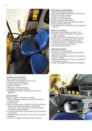 Mais espaço e comodidade.
• Melhor visibilidade da categoria.
• Disposição inteligente dos painéis e instrumentos.
• Banco do instrutor standard.
• Coluna de direção ajustável.
• Cabine com ar-condicionado.
• Escada de acesso escamoteável.
• Design moderno seguindo padrão New Holland.
• Novo sistema de iluminação.
• Painel digital para visualização das informações da
máquina.
PAINEL DE CONTROLE.
Tecnologia e simplicidade para produzir mais.
• Painel de controle condensado, posicionado à
direita do operador.
• Display digital com as informações da máquina.
• Funcionamento da plataforma, trilha e tubo de
descarga com tecla de desligamento rápido.
• Luzes de advertência com parada da máquina
automática em caso de emergência.
• Informação de área colhida.
MONITOR DE PERDAS.
Monitoramento total da colheita.
• Controle dos níveis de eficiência do sistema de
separação e limpeza.
• Medição das perdas que possam estar ocorrendo
durante a colheita.
• Monitor individualizado com luzes no painel para o
saca-palhas e peneiras.
• Auxílio nas regulagens de trabalho da colheitadeira.
ALAVANCA MULTIFUNÇÃO.
Maior controle nas suas mãos.
• Velocidade da colheitadeira à frente e à ré.
• Posicionamento da plataforma.
• Rotação adicional do molinete.
• Altura do molinete.
• Abertura do tubo de descarga.
• Habilitação do reversor hidráulico.
• Habilitação do sistema de controle automático da
plataforma.
MANUTENÇÃO.
Simples e rápida, como pede uma colheita.
• Acesso facilitado a todos os componentes do sistema
industrial e motor.
• Escada retrátil.
• Tela rotativa basculante, que evita o acúmulo de sujeira e
facilita a manutenção do conjunto de radiadores,
condensador do ar-condicionado, sistema hidrostático,
intercooler e radiador de água.
• Luz deslocável e pontos de tomadas de ar funcionalmente
posicionados.
• Proteções laterais apoiadas em molas a gás e facilmente
levantadas.
• Janela de inspeção distribuída por toda a máquina.
10 | 11
 