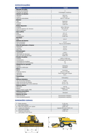 D
B
A
C
A - Bitola dianteira 3.120 mm
com pneus duplos 3.624 mm
B - Altura da máquina com cabine 3.900 mm
C - Largura da máquina (sapata 600 mm) 3.920 mm
com pneus duplos 4.953 mm
D - Distância entre eixos 3.385 mm
com pneus 14.9 x 24 R1
Modelo TC5090
Elevador de palha
Número de correntes 4
Proteção do sistema Embreagem mecânica
Cilindro de debulha
Diâmetro 604 mm
Largura 1.560 mm
Gama de velocidades 425 a 1.150 rpm
Batedor
Tipo Redondo
Rotação 875 rpm
Largura 1.550 mm
Rotary Separator
Rotação 400 e 760 rpm
Ajuste de abertura do côncavo 20 a 40 mm
Área do côncavo 1,3 m2
Saca-palhas
Área 6,3 m2
Rotação 212 rpm
Comprimento 3.485 mm
Bandejão
Área 2,8 m2
Sistema de limpeza
Área da peneira 4,5 m2
Tipo de peneira Fixa ou autonivelante
Área de separação e limpeza
Separação 10,4 m2
Limpeza 4,5 m2
Área total 14,9 m2
Armazenagem
Capacidade 7.200 L
Velocidade de descarga 63 L/seg
Altura do tubo de descarga 4.680 mm
Picador de palhas
Rotação 1.600 e 2.800 rpm
Acionamento Embreagem pneumática
Quantidade de navalhas 37
Quantidade de contranavalhas 19
Plataforma do operador
Direção Hidráulica
Alavanca multifunção Standard
Motor
Marca Cummins
Potência máxima 240 cv (179 kW)
Aspiração Turbo intercooler ar-água
Cilindrada 8,3 L
Transmissão
Tipo Hidrostática
Sistema hidráulico
Tipo de bomba hidráulica Dupla
Vazão da bomba de direção 8 cm3
/ rot
Vazão da bomba para outros sistemas 19 cm3
/ rot
Sistema elétrico
Alternador 100 Ah
Bateria 1 bateria 170 Ah
Tração traseira auxiliar 4WD Opcional
Sistema pneumático
Compressor de ar Standard
Sistema de freios
Freio de serviço Acionamento hidráulico
Freio de estacionamento Acionamento mecânico
especificações
DIMENSões gerais
 
