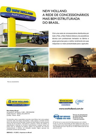 No seu concessionário:
New Holland.
A rede de concessionários
mais bem estruturada
do Brasil.
Com uma rede de concessionários distribuídos por
todo o País, a New Holland oferece uma assistência
técnica com profissionais treinados na fábrica e
peças genuínas para o melhor rendimento de suas
máquinas e a maior produtividade para o agricultor.
New Holland Brasil
Av. Juscelino K. de Oliveira, 11.825 – CEP 81450-903
Cidade Industrial – Telefone: (41) 2107-7111
Curitiba – Paraná – Brasil
www.newholland.com.br
As dimensões, pesos e capacidades mostrados neste folheto, bem como qualquer
conversão usada, são sempre aproximados e estão sujeitos a variações normais
dentro das tolerâncias de fabricação. É política da New Holland o aprimoramento
contínuo de seus produtos, reservando-se a empresa o direito de modificar as
especificações e materiais ou introduzir melhoramentos a qualquer tempo sem
prévio aviso ou obrigação de qualquer espécie. As ilustrações não mostram
necessariamente o produto nas condições standard. Alguns opcionais são
produzidos somente sob encomenda.
BRD1622 – 11/2012 – Impresso no Brasil
O Top Service é a nossa central de relacionamento com o cliente.
É mais um canal de comunicação da New Holland para falar com o
produtor. Esse contato direto significa mais agilidade no atendimento e
mais facilidade para você. Top Service. É a New Holland cada vez mais
próxima de você.
Serviço de atendimento
ao cliente New Holland.
24 horas por dia,
7 dias por semana.
 