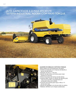 CILINDRO DE DEBULHA COM MAXI-TORQUE.
Última palavra em processamento de grãos.
• Cilindro de debulha com 8 barras de debulha e
barras de alta inércia.
• Rotação de 425 a 1.150 rpm.
• Barras de alta inércia com pinos para maior
limpeza do côncavo.
• Pinos removíveis das barras de alta inércia.
• Sistema Maxi-Torque no cilindro de debulha para
maior força de trilha, principalmente em
condições críticas de colheita.
• Côncavo de 9 barras para soja e milho e 14
barras para trigo.
• Ajuste de regulagem do côncavo feito na cabine.
• Batedor cilíndrico com chapas substituíveis.
Alta capacidade e O mais eficiente
sistema industrial. AGORA COM MAXI-TORQUE.
6 | 7
 