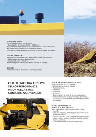 picador de palha.
Cobertura ideal para o plantio direto.
• Duas opções de rotação: 1.600 e 2.800 rpm.
• Os defletores reguláveis espalham uniformemente a palha sobre o solo.
• É acionada em conjunto com o sistema de trilha.
• Sensor com aviso sonoro e luminoso em caso de queda de rotação.
TANQUE GRANELEIRO.
Maior tempo de colheita, maior área colhida, maior produtividade.
• Maior tanque graneleiro da categoria.
• Capacidade para 7.200 litros.
• Maior tempo de colheita com menor número de paradas.
GIROFLEX.
Praticidade na hora de chamar a carreta graneleira.
COLHEITADEIRA TC5O9O.
MELHOR PERFORMANCE,
MAIOR FORÇA E MAIS
CONFORTO NA OPERAÇÃO.
MOTOR NACIONAL CUMMINS DE 240 cv.
A força a serviço da produtividade.
Potência ideal na hora da colheita.
• Turboalimentado.
• Intercooler.
• 6 cilindros.
• 8,3 litros.
• Sistema de pré-limpeza de ar com ciclonizador.
• Potência ideal para qualquer condição de colheita,
inclusive com o uso do tubo de descarga e colheita
simultâneos.
Sistema de transmissão
hidrostática Hydro Plus.
Maior capacidade, melhor desempenho e total
precisão.
• Conjunto integrado, formado por uma bomba e um
motor hidrostático.
• Garante robustez, força e versatilidade, necessárias
para a tração e para as manobras rápidas exigidas
durante a colheita.
• Controlado através da alavanca multifunção.
8 | 9
 