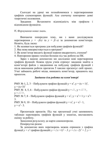 Сьогодні на уроці ми познайомимося з перетвореннями
графіків елементарних функцій. Але спочатку повторимо деякі
теоретичні положення.
Завдання:
Встановити відповідність між графіком і
відповідною функцією.
V. Формування нових знань.
Вивчаючи попередню тему, ми з вами досліджували
перетворення у = –f(x) та у = f(–х) за допомогою комп’ютера.
Назвіть, будь ласка:
1. Як називається програма для побудови графіків функцій?
2. Яка мова використовується в програмі?
3. Як комп’ютер вводить функції кореня квадратного, степеня?
4. Повторення правил техніки безпеки під час роботи на ПК.
Зараз з вашою допомогою ми дослідимо нові перетворення
графіків функцій. Кожна група учнів отримує завдання знайти в
комп’ютері файли з завданнями на побудову графіків функцій і
після виконання роботи протягом 5 хвилин презентує свій проект.
Учні займають робочі місця, вмикають комп’ютер, працюють над
проектом.
Завдання для роботи на комп’ютері
РМУ № 1, 2, 3 – Побудувати графіки функцій y = х2, y = (х + 1)2,
y = (х+3)2
РМУ № 4, 5, 6 – Побудувати графіки функцій y = x , y = x −1 ,
y = x −3 .
РМУ № 7, 8 – Побудувати графіки функцій y = х3, y = х3 + 1 y = х3+
3.
РМУ № 9, 10 – Побудувати графіки функцій y = х2, y = х2– 1,
y = х2– 3.
Презентація проектів. Під час презентації учні заповнюють
таблицю перетворень графіків функцій у зошитах, виставляють
оцінку за роботу.
Занесення результату до карти самоконтролю.
Поміркуємо разом:
За допомогою яких перетворень можна отримати з графіка
функції у = х2 графіки функцій: у = ( х +1)2 – 3 ,у = ( х –2)2 + 2, у =

 