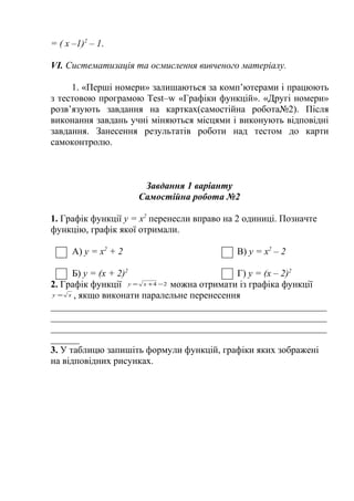 = ( х –1)2 – 1.
VІ. Систематизація та осмислення вивченого матеріалу.
1. «Перші номери» залишаються за комп’ютерами і працюють
з тестовою програмою Test–w «Графіки функцій». «Другі номери»
розв’язують завдання на картках(самостійна робота№2). Після
виконання завдань учні міняються місцями і виконують відповідні
завдання. Занесення результатів роботи над тестом до карти
самоконтролю.

Завдання 1 варіанту
Самостійна робота №2
1. Графік функції у = х2 перенесли вправо на 2 одиниці. Позначте
функцію, графік якої отримали.
А) у = х2 + 2

В) у = х2 – 2

Б) у = (х + 2)2
Г) у = (х – 2)2
2. Графік функції у = х + 4 − 2 можна отримати із графіка функції
у = х , якщо виконати паралельне перенесення
__________________________________________________________
__________________________________________________________
__________________________________________________________
______
3. У таблицю запишіть формули функцій, графіки яких зображені
на відповідних рисунках.

 