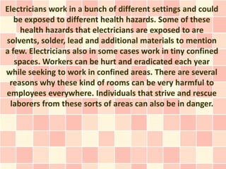 Electricians work in a bunch of different settings and could
   be exposed to different health hazards. Some of these
     health hazards that electricians are exposed to are
solvents, solder, lead and additional materials to mention
a few. Electricians also in some cases work in tiny confined
   spaces. Workers can be hurt and eradicated each year
while seeking to work in confined areas. There are several
 reasons why these kind of rooms can be very harmful to
employees everywhere. Individuals that strive and rescue
 laborers from these sorts of areas can also be in danger.
 