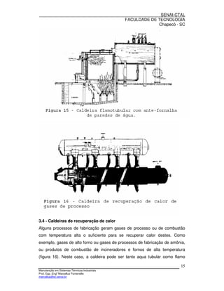 SENAI-CTAL
                                              FACULDADE DE TECNOLOGIA
                                                           Chapecó - SC




3.4 - Caldeiras de recuperação de calor
Alguns processos de fabricação geram gases de processo ou de combustão
com temperatura alta o suficiente para se recuperar calor destes. Como
exemplo, gases de alto forno ou gases de processos de fabricação de amônia,
ou produtos de combustão de incineradores e fornos de alta temperatura
(figura 16). Neste caso, a caldeira pode ser tanto aqua tubular como flamo

                                                                        15
Manutenção em Sistemas Térmicos Industriais
Prof. Esp. Engo Marcellus Fontenelle
marcellus@sc.senai.br
 