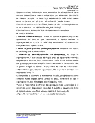SENAI-CTAL
                                          FACULDADE DE TECNOLOGIA
                                                             Chapecó - SC
Superaquecedores de irradiação tem a temperatura de saída diminuída com o
aumento da produção de vapor. A irradiação de calor varia pouco com a carga
de produção de vapor . Em baixa carga a velocidade do vapor é mais baixa e
consequentemente os coeficientes de transferência de calor também.
Para manter a temperatura de saída do superaquecedor constante, projetaram-
se unidades mistas com secções de radiação e convecção.
O controle fino da temperatura de superaquecimento pode ser feito
de diversas maneiras:
- controle da taxa de radiação, através do controle da posição angular dos
queimadores          de     óleo     ou       gás,   direcionando   a   chama   radiante   ao
superaquecedor, ou controle da capacidade de combustão dos queimadores
mais próximos ao superaquecedor.
- desvio de gases passando pelo superaquecedor, através de uma válvula
de desvio regulável automaticamente.
- utilização de dessuperaquecedor (ou atemperador), na saída do
superaquecedor, o qual através da injeção direta de água líquida controla a
temperatura de saída do vapor superaquecido. Neste caso o superaquecedor
tem que ser projetado para temperatura de saída maior que o necessário, a fim
de permitir margem de controle. A temperatura de saída do atemperador é
então controlada pela vazão de água injetada. Um esquema do atemperador é
mostrado na figura 18.
O atemperador é atualmente o método mais utilizado, pois proporciona ótimo
controle e rápida resposta com a variação da carga, e independe do tipo de
superaquecedor, seja de radiação, de convecção ou misto.
Variações nos detalhes construtivos de superaquecedores são diversas, e se
referem ao número de passes de vapor, tipo de suporte do equipamento dentro
da caldeira, uso de superfícies aletadas na zona de convecção, etc.
A figura 19 mostra detalhe de um superaquecedor de radiação.




                                                                                           18
Manutenção em Sistemas Térmicos Industriais
Prof. Esp. Engo Marcellus Fontenelle
marcellus@sc.senai.br
 