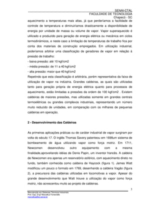 SENAI-CTAL
                                           FACULDADE DE TECNOLOGIA
                                                           Chapecó - SC
aquecimento a temperaturas mais altas, já que perderíamos a facilidade de
controle de temperatura e diminuiríamos drasticamente a disponibilidade de
energia por unidade de massa ou volume de vapor. Vapor superaquecido é
utilizado e produzido para geração de energia elétrica ou mecânica em ciclos
termodinâmicos, e neste caso a limitação de temperaturas de trabalho fica por
conta dos materiais de construção empregados. Em utilização industrial,
poderíamos arbitrar uma classificação de geradores de vapor em relação à
pressão de trabalho:
- baixa pressão: até 10 kgf/cm2
- média pressão: de 11 a 40 kgf/cm2
- alta pressão: maior que 40 kgf/cm2
Repetindo que esta classificação é arbitrária, porém representativa da faixa de
utilização de vapor na indústria. Grandes caldeiras, as quais são utilizadas
tanto para geração própria de energia elétrica quanto para processos de
aquecimento, estão limitadas a pressões da ordem de 100 kgf/cm2 . Existem
caldeiras de maiores pressões, mas utilizadas somente em grandes centrais
termoelétricas ou grandes complexos industriais, representando um número
muito reduzido de unidades, em comparação com os milhares de pequenas
caldeiras em operação.


2 - Desenvolvimento das Caldeiras


As primeiras aplicações práticas ou de caráter industrial de vapor surgiram por
volta do século 17. O inglês Thomas Savery patenteou em 1698um sistema de
bombeamento de água utilizando vapor como força motriz. Em 1711,
Newcomen             desenvolveu              outro   equipamento   com   a   mesma
finalidade,aproveitando idéias de Denis Papin, um inventor francês. A caldeira
de Newcomen era apenas um reservatório esférico, com aquecimento direto no
fundo, também conhecida como caldeira de Haycock (figura 1). James Watt
modificou um pouco o formato em 1769, desenhando a caldeira Vagão (figura
2), a precursora das caldeiras utilizadas em locomotivas a vapor. Apesar do
grande desenvolvimento que Watt trouxe a utilização do vapor como força
motriz, não acrescentou muito ao projeto de caldeiras.
                                                                                  3
Manutenção em Sistemas Térmicos Industriais
Prof. Esp. Engo Marcellus Fontenelle
marcellus@sc.senai.br
 
