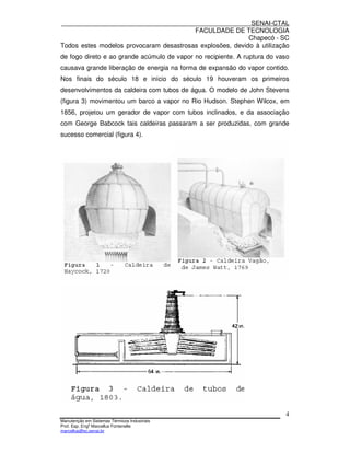 SENAI-CTAL
                                         FACULDADE DE TECNOLOGIA
                                                           Chapecó - SC
Todos estes modelos provocaram desastrosas explosões, devido à utilização
de fogo direto e ao grande acúmulo de vapor no recipiente. A ruptura do vaso
causava grande liberação de energia na forma de expansão do vapor contido.
Nos finais do século 18 e início do século 19 houveram os primeiros
desenvolvimentos da caldeira com tubos de água. O modelo de John Stevens
(figura 3) movimentou um barco a vapor no Rio Hudson. Stephen Wilcox, em
1856, projetou um gerador de vapor com tubos inclinados, e da associação
com George Babcock tais caldeiras passaram a ser produzidas, com grande
sucesso comercial (figura 4).




                                                                          4
Manutenção em Sistemas Térmicos Industriais
Prof. Esp. Engo Marcellus Fontenelle
marcellus@sc.senai.br
 