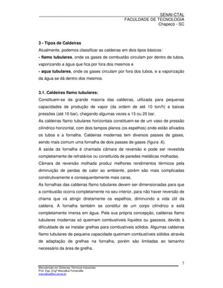 SENAI-CTAL
                                              FACULDADE DE TECNOLOGIA
                                                           Chapecó - SC



3 - Tipos de Caldeiras
Atualmente, podemos classificar as caldeiras em dois tipos básicos:
- flamo tubulares, onde os gases de combustão circulam por dentro de tubos,
vaporizando a água que fica por fora dos mesmos e
- aqua tubulares, onde os gases circulam por fora dos tubos, e a vaporização
da água se dá dentro dos mesmos.


3.1. Caldeiras flamo tubulares:
Constituem-se da grande maioria das caldeiras, utilizada para pequenas
capacidades de produção de vapor (da ordem de até 10 ton/h) e baixas
pressões (até 10 bar), chegando algumas vezes a 15 ou 20 bar.
As caldeiras flamo tubulares horizontais constituem-se de um vaso de pressão
cilíndrico horizontal, com dois tampos planos (os espelhos) onde estão afixados
os tubos e a fornalha. Caldeiras modernas tem diversos passes de gases,
sendo mais comum uma fornalha de dois passes de gases (figura .6).
A saída da fornalha é chamada câmara de reversão e pode ser revestida
completamente de refratários ou constituída de paredes metálicas molhadas.
Câmara de reversão molhada produz melhores rendimentos térmicos pela
diminuição de perdas de calor ao ambiente, porém são mais complicadas
construtivamente e consequentemente mais caras.
As fornalhas das caldeiras flamo tubulares devem ser dimensionadas para que
a combustão ocorra completamente no seu interior, para não haver reversão de
chama que vá atingir diretamente os espelhos, diminuindo a vida útil da
caldeira. A fornalha também se constitui de um corpo cilíndrico e está
completamente imersa em água. Pela sua própria concepção, caldeiras flamo
tubulares modernas só queimam combustíveis líquidos ou gasosos, devido à
dificuldade de se instalar grelhas para combustíveis sólidos. Algumas caldeiras
flamo tubulares de pequena capacidade queimam combustíveis sólidos através
de adaptação de grelhas na fornalha, porém são limitadas ao tamanho
necessário da área de grelha.


                                                                             7
Manutenção em Sistemas Térmicos Industriais
Prof. Esp. Engo Marcellus Fontenelle
marcellus@sc.senai.br
 