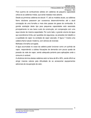 SENAI-CTAL
                                         FACULDADE DE TECNOLOGIA
                                                          Chapecó - SC
Para queima de combustíveis sólidos em caldeiras de pequena capacidade
utiliza-se as caldeiras mistas, que serão tratadas mais adiante.
Desde as primeiras caldeiras do século 17, até os modelos atuais, as caldeiras
flamo tubulares passaram por sucessivos desenvolvimentos até a atual
concepção de uma fornalha e mais dois passes de gases de combustão. A
grande aceitação deste tipo para pequenas capacidades está associada
principalmente no seu baixo custo de construção, em comparação com uma
aqua tubular de mesma capacidade. Por outro lado, o grande volume de água
que acondiciona limita, por questões de segurança, as pressões de trabalho e
a qualidade do vapor na condição de vapor saturado. A figura 7 mostra uma
caldeira flamo tubular moderna, com câmara de reversão
Molhada e fornalha corrugada.
A água acumulada no corpo da caldeira pode funcionar como um pulmão de
vapor, respondendo a súbitas flutuações de demanda com pouca queda de
pressão da rede de vapor, sendo adequada portanto para aplicações onde o
consumo é variável.
A eficiência térmica destas caldeiras está na faixa de 80 a 90%, sendo difícil se
atingir maiores valores pela dificuldade de se acrescentar equipamentos
adicionais de recuperação de calor.




                                                                               8
Manutenção em Sistemas Térmicos Industriais
Prof. Esp. Engo Marcellus Fontenelle
marcellus@sc.senai.br
 