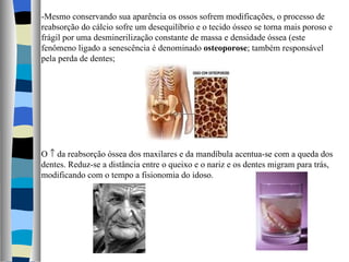-Mesmo conservando sua aparência os ossos sofrem modificações, o processo de reabsorção do cálcio sofre um desequilíbrio e o tecido ósseo se torna mais poroso e frágil por uma desminerilização constante de massa e densidade óssea (este fenômeno ligado a senescência é denominado  osteoporose ; também responsável pela perda de dentes; O    da reabsorção óssea dos maxilares e da mandíbula acentua-se com a queda dos dentes. Reduz-se a distância entre o queixo e o nariz e os dentes migram para trás, modificando com o tempo a fisionomia do idoso. 