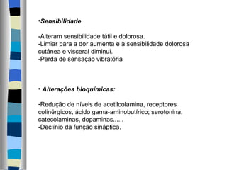Sensibilidade -Alteram sensibilidade tátil e dolorosa. -Limiar para a dor aumenta e a sensibilidade dolorosa cutânea e visceral diminui. -Perda de sensação vibratória Alterações bioquímicas: Redução de níveis de acetilcolamina, receptores colinérgicos, ácido gama-aminobutírico; serotonina, catecolaminas, dopaminas...... Declínio da função sináptica. 