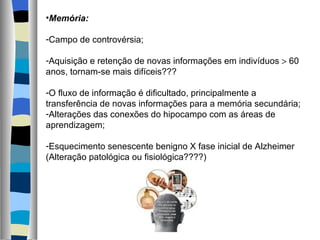Memória: Campo de controvérsia; Aquisição e retenção de novas informações em indivíduos    60 anos, tornam-se mais difíceis??? O fluxo de informação é dificultado, principalmente a transferência de novas informações para a memória secundária; Alterações das conexões do hipocampo com as áreas de aprendizagem; Esquecimento senescente benigno X fase inicial de Alzheimer (Alteração patológica ou fisiológica????) 