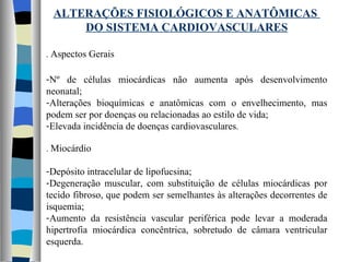 ALTERAÇÕES FISIOLÓGICOS E ANATÔMICAS  DO SISTEMA CARDIOVASCULARES .  Aspectos Gerais Nº de células miocárdicas não aumenta após desenvolvimento neonatal; Alterações bioquímicas e anatômicas com o envelhecimento, mas podem ser por doenças ou relacionadas ao estilo de vida; Elevada incidência de doenças cardiovasculares . .  Miocárdio Depósito intracelular de lipofucsina; Degeneração muscular, com substituição de células miocárdicas por tecido fibroso, que podem ser semelhantes às alterações decorrentes de isquemia; Aumento da resistência vascular periférica pode levar a moderada hipertrofia miocárdica concêntrica, sobretudo de câmara ventricular esquerda. 
