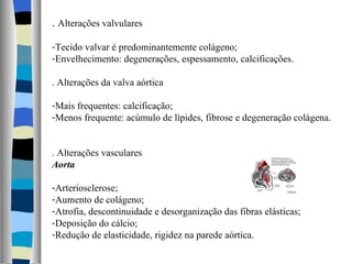 .  Alterações valvulares Tecido valvar é predominantemente colágeno; Envelhecimento: degenerações, espessamento, calcificações. . Alterações da valva aórtica Mais frequentes: calcificação; Menos frequente: acúmulo de lípides, fibrose e degeneração colágena. . Alterações vasculares Aorta Arteriosclerose; Aumento de colágeno; Atrofia, descontinuidade e desorganização das fibras elásticas; Deposição do cálcio; Redução de elasticidade, rigidez na parede aórtica.  