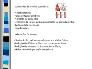 .  Alterações de artérias coronárias Arteriosclerose; Perda de tecido elástico; Aumento de colágeno; Depósitos de lípides com espessamento de camada média; Tortuosidade dos vasos; Calcificações. . Alterações funcionais -Limitação da performance durante atividades físicas; -Redução do débito cardíaco em repouso e esforço; -Redução do aumento da frequência cardíaca; -Maior risco de hipotensão ortostática. 