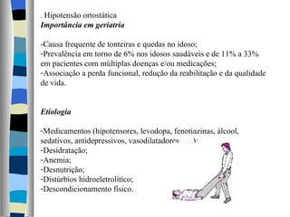 .  Hipotensão ortostática Importância em geriatria -Causa frequente de tonteiras e quedas no idoso; Prevalência em torno de 6% nos idosos saudáveis e de 11% a 33% em pacientes com múltiplas doenças e/ou medicações; Associação a perda funcional, redução da reabilitação e da qualidade de vida. Etiologia Medicamentos (hipotensores, levodopa, fenotiazinas, álcool, sedativos, antidepressivos, vasodilatadores.......); Desidratação; Anemia; Desnutrição; Distúrbios hidroeletrolítico; Descondicionamento físico. 