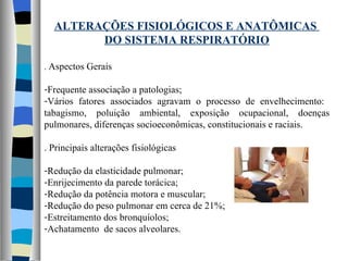 ALTERAÇÕES FISIOLÓGICOS E ANATÔMICAS  DO SISTEMA RESPIRATÓRIO .  Aspectos Gerais Frequente associação a patologias; Vários fatores associados agravam o processo de envelhecimento:  tabagismo, poluição ambiental, exposição ocupacional, doenças pulmonares, diferenças socioeconômicas, constitucionais e raciais. . Principais alterações fisiológicas Redução da elasticidade pulmonar; Enrijecimento da parede torácica; Redução da potência motora e muscular; Redução do peso pulmonar em cerca de 21%; Estreitamento dos bronquíolos; Achatamento  de sacos alveolares. 
