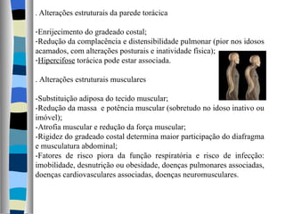 .  Alterações estruturais da parede torácica Enrijecimento do gradeado costal; Redução da complacência e distensibilidade pulmonar (pior nos idosos acamados, com alterações posturais e inatividade física); Hipercifose  torácica pode estar associada. . Alterações estruturais musculares -Substituição adiposa do tecido muscular; -Redução da massa  e potência muscular (sobretudo no idoso inativo ou imóvel); -Atrofia muscular e redução da força muscular; -Rigidez do gradeado costal determina maior participação do diafragma e musculatura abdominal; -Fatores de risco piora da função respiratória e risco de infecção: imobilidade, desnutrição ou obesidade, doenças pulmonares associadas, doenças cardiovasculares associadas, doenças neuromusculares. 