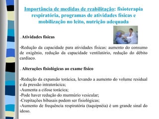 Importância de medidas de reabilitação : fisioterapia respiratória, programas de atividades físicas e mobilização no leito, nutrição adequada .  Atividades físicas Redução da capacidade para atividades físicas: aumento do consumo de oxigênio, redução da capacidade ventilatório, redução do débito cardíaco. .  Alterações fisiológicas ao exame físico -Redução da expansão torácica, levando a aumento do volume residual e da pressão intratorácica; -Aumenta a cifose torácica; -Pode haver redução do murmúrio vesicular; -Crepitações bibasais podem ser fisiológicas; -Aumento de frequência respiratória (taquipnéia) é um grande sinal do idoso. 