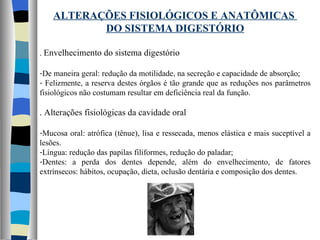 ALTERAÇÕES FISIOLÓGICOS E ANATÔMICAS  DO SISTEMA DIGESTÓRIO .  Envelhecimento do sistema digestório De maneira geral: redução da motilidade, na secreção e capacidade de absorção; Felizmente, a reserva destes órgãos é tão grande que as reduções nos parâmetros fisiológicos não costumam resultar em deficiência real da função. . Alterações fisiológicas da cavidade oral Mucosa oral: atrófica (tênue), lisa e ressecada, menos elástica e mais suceptível a lesões. Língua: redução das papilas filiformes, redução do paladar; Dentes: a perda dos dentes depende, além do envelhecimento, de fatores extrínsecos: hábitos, ocupação, dieta, oclusão dentária e composição dos dentes. 