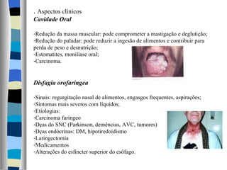 .  Aspectos clínicos Cavidade Oral Redução da massa muscular: pode comprometer a mastigação e deglutição; Redução do paladar: pode reduzir a ingesão de alimentos e contribuir para perda de peso e desnutrição; Estomatites, monilíase oral; Carcinoma. Disfagia orofaríngea Sinais: regurgitação nasal de alimentos, engasgos frequentes, aspirações; Sintomas mais severos com líquidos; Etiologias: Carcinoma faríngeo Dças do SNC (Parkinson, demências, AVC, tumores) Dças endócrinas: DM, hipotiredoidismo Laringectomia Medicamentos Alterações do esfíncter superior do esôfago. 