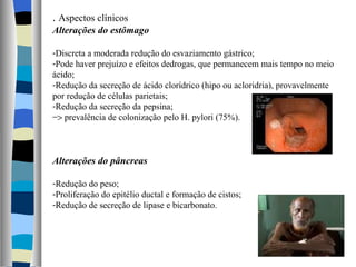 .  Aspectos clínicos Alterações do estômago Discreta a moderada redução do esvaziamento gástrico; Pode haver prejuízo e efeitos dedrogas, que permanecem mais tempo no meio ácido; Redução da secreção de ácido clorídrico (hipo ou acloridria), provavelmente por redução de células parietais; Redução da secreção da pepsina;    prevalência de colonização pelo H. pylori (75%). Alterações do pâncreas Redução do peso; Proliferação do epitélio ductal e formação de cistos; Redução de secreção de lipase e bicarbonato. 