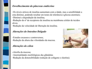 Envelhecimento do pâncreas endócrino Os níveis séricos de insulina aumentam com a idade, mas a sensibilidade a esta diminui, podendo resultar em testes de tolerância à glicosa anormais; Diminui a degradação da insulina; Redução do nº de receptores da insulina na membrana celular de tecidos alvos; Redução da velocidade de liberação da insulina. Alterações do Intestino Delgado Estudos escassos e controversos; Redução da altura das vilosidades da mucosa. Alterações do cólon - Atrofia da mucosa; Anormalidades morfológicas das glândulas Redução da distensibilidade (redução de colágeno e elastina). 