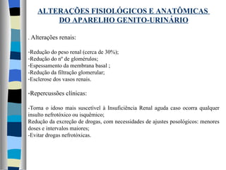 ALTERAÇÕES FISIOLÓGICOS E ANATÔMICAS  DO APARELHO GENITO-URINÁRIO .  Alterações renais: Redução do peso renal (cerca de 30%); Redução do nº de glomérulos; Espessamento da membrana basal ; -Redução da filtração glomerular; Esclerose dos vasos renais. Repercussões clínicas: -Torna o idoso mais suscetível à Insuficiência Renal aguda caso ocorra qualquer insulto nefrotóxico ou isquêmico; Redução da excreção de drogas, com necessidades de ajustes posológicos: menores doses e intervalos maiores; -Evitar drogas nefrotóxicas. 