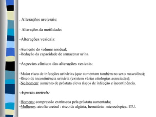 .  Alterações ureterais: - Alterações da motilidade; Alterações vesicais: -Aumento do volume residual; -Redução da capacidade de armazenar urina. Aspectos clínicos das alterações vesicais: Maior risco de infecções urinárias (que aumentam também no sexo masculino); Risco de incontinência urinária (existem várias etiologias associadas); No homem : aumento de próstata eleva riscos de infecção e incontinência. Aspectos uretrais: Homens:  compressão extrínseca pela próstata aumentada; Mulheres : atrofia uretral : risco de algúria, hematúria  microcóspica, ITU. 