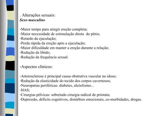 . Alterações sexuais: Sexo masculino Maior tempo para atingir ereção completa; Maior necessidade de estimulação direta  do pênis; Retardo da ejaculação; Perda rápida da ereção após a ejaculação; Maior dificuldade em manter a ereção durante a relação; Redução da libido; Redução da frequência sexual. Aspectos clínicos: Arterosclerose é principal causa obstrutiva vascular no idoso; Redução da elasticidade do tecido dos corpos cavernosos; Neuropatias periféricas: diabetes, alcóolismo... HAS; Cirurgias pélvicas: sobretudo cirurgia radical de próstata; Depressão, déficits cognitivos, distúrbios emocionais, co-morbidades, drogas. 