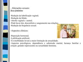 . Alterações sexuais: Sexo feminino Redução da lubrificação vaginal; Redução da libido; Atrofia vaginal e  uretral; Pode haver dor, desconforto e sangramento nas relações; Redução da frequência sexual. Aspectos clínicos: Reposição hormonal; Lufrificação artificial; Co-morbidades levam a maior limitação da sexualidade; Aspectos psicológicos, dependência e submissão marital, herança familiar e criação: grandes repercussões na sexualidade feminina. 