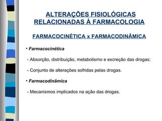 ALTERAÇÕES FISIOLÓGICAS RELACIONADAS À FARMACOLOGIA FARMACOCINÉTICA x FARMACODINÂMICA Farmacocinética - Absorção, distribuição, metabolismo e excreção das drogas; - Conjunto de alterações sofridas pelas drogas. Farmacodinâmica - Mecanismos implicados na ação das drogas. 