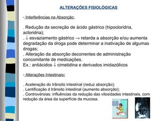 ALTERAÇÕES FISIOLÓGICAS Interferências na Absorção: .  Redução da secreção de ácido gástrico (hipocloridria, acloridria); .    esvaziamento gástrico    retarda a absorção e/ou aumenta degradação da droga pode determinar a inativação de algumas drogas; . Alteração da absorção decorrentes de administração concomitante de medicações. Ex.: antiácidos    cimetidina e derivados imidazólicos Alterações Intestinais : . Aceleração do trânsito intestinal (reduz absorção); . Lentificação d trânsito intestinal (aumento absorção); . Controvérsias: influências da redução das vilosidades intestinais, com redução da área da superfície da mucosa. 