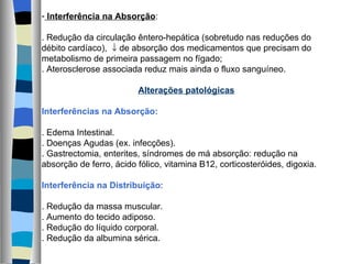 Interferência na Absorção : . Redução da circulação êntero-hepática (sobretudo nas reduções do débito cardíaco),    de absorção dos medicamentos que precisam do metabolismo de primeira passagem no fígado; . Aterosclerose associada reduz mais ainda o fluxo sanguíneo. Alterações patológicas Interferências na Absorção: . Edema Intestinal. . Doenças Agudas (ex. infecções). . Gastrectomia, enterites, síndromes de má absorção: redução na absorção de ferro, ácido fólico, vitamina B12, corticosteróides, digoxia. Interferência na Distribuição : . Redução da massa muscular. . Aumento do tecido adiposo. . Redução do líquido corporal. . Redução da albumina sérica. 