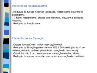 Interferência no Metabolismo . Redução da função hepática (oxidação, metabolismo de primeira passagem). .    fase I metabolismo: drogas que inibem ou induzem a atividade hepática. . Redução da função renal. Interferências na Excreção . Drogas lipossolúveis: maior reabsorção renal. . Redução da filtração glomerular em 35% à 50% (redução do nº de néfrons, redução do fluxo plasmático, redução do peso renal). . Creatinina não é um bom marcador da função renal no idoso. . Redução da massa muscular, que reduz a produção de creatinina. 