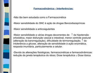 Farmacodinâmica - Interferências: Não tão bem estudada como a Farmacocinética Maior sensibilidade do SNC à ação de drogas Benzodiazepínicas Maior sensibilidade a anticoagulantes Maior sensibilidade a várias drogas decorrentes de:    da hipotensão ortostática, maior disfunção vesical e intestinal, menor controle postural (alteração da barorregulação), dificuldade de termorregulação,    da intolerância a glicose, alteração de sensibilidade à ação enzimática, resposta imunitária, particularmente a celular. Devido às alterações fisiológicas, farmacocinéticas e farmacodinâmicas: redução da janela terapêutica do idoso; Dose terapêutica    Dose tóxica . 