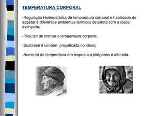 TEMPERATURA CORPORAL -Regulação Homeostática da temperatura corporal e habilidade de adaptar a diferentes ambientes térmicos deteriora com a idade avançada; -Prejuízo de manter a temperatura corporal; -Sudorese é também prejudicada no idoso; -Aumento da temperatura em resposta a pirógenos é alterada. 