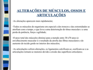 ALTERAÇÕES DE MÚSCULOS, OSSOS E
ARTICULAÇÕES
-As alterações aparecem mais rapidamente;
-Todos os músculos do organismo em especial a dos troncos e das extremidades se
atrofiam com o tempo, o que leva a uma deterioração do tônus muscular e a uma
perda da potência, força e agilidade;
-O peso total dos músculos diminui para a metade entre 30 e70 anos (o
envelhecimento muscular é o resultado da atrofia das fibras musculares e do
aumento do tecido gordo no interior dos músculos;
-As articulações sofrem alterações, os ligamentos calcificam-se, ossificam-se e as
articulações tornam-se menores devido a erosão das superfícies articulares;
 